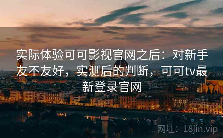 实际体验可可影视官网之后：对新手友不友好，实测后的判断，可可tv最新登录官网