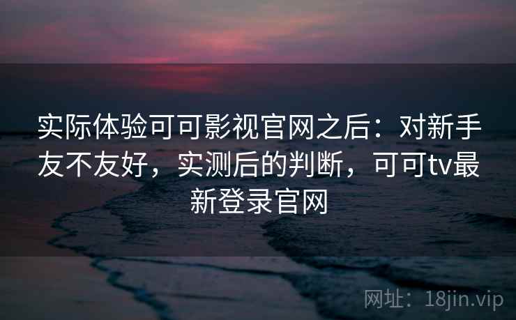 实际体验可可影视官网之后：对新手友不友好，实测后的判断，可可tv最新登录官网