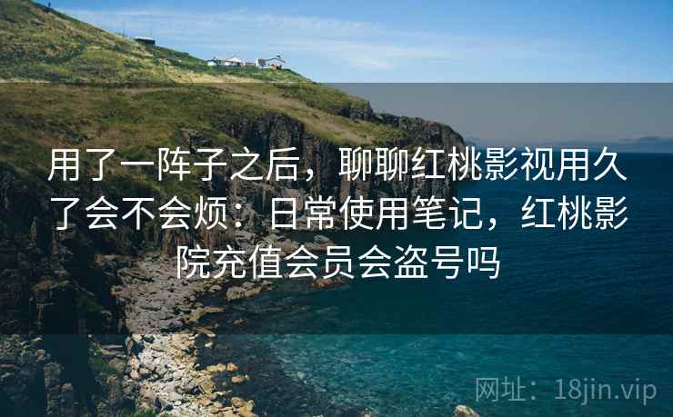 用了一阵子之后，聊聊红桃影视用久了会不会烦：日常使用笔记，红桃影院充值会员会盗号吗