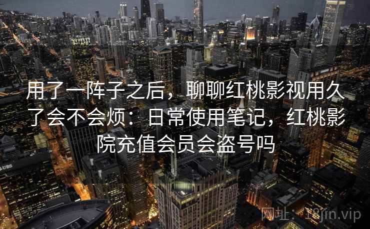 用了一阵子之后，聊聊红桃影视用久了会不会烦：日常使用笔记，红桃影院充值会员会盗号吗