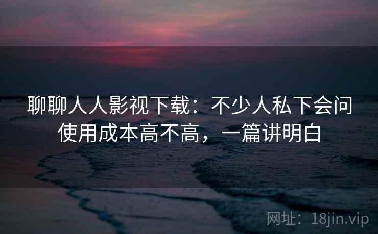 聊聊人人影视下载：不少人私下会问使用成本高不高，一篇讲明白