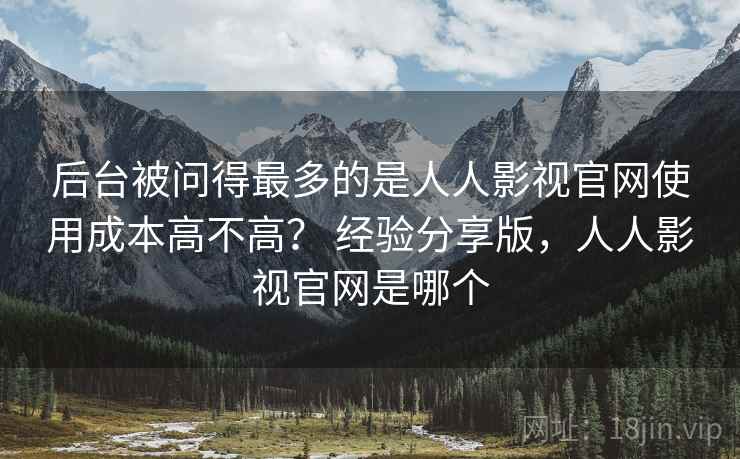 后台被问得最多的是人人影视官网使用成本高不高？ 经验分享版，人人影视官网是哪个