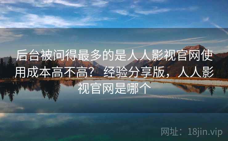 后台被问得最多的是人人影视官网使用成本高不高？ 经验分享版，人人影视官网是哪个