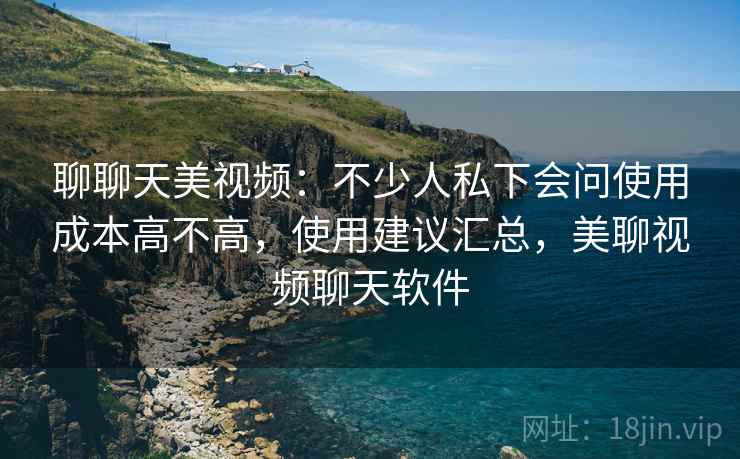 聊聊天美视频：不少人私下会问使用成本高不高，使用建议汇总，美聊视频聊天软件