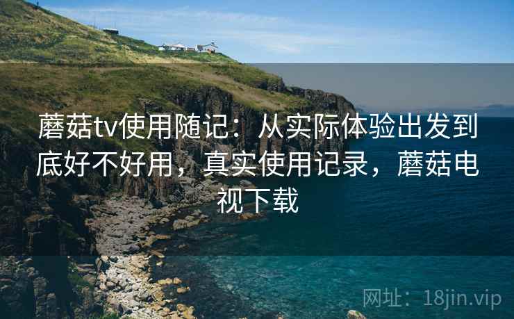 蘑菇tv使用随记：从实际体验出发到底好不好用，真实使用记录，蘑菇电视下载