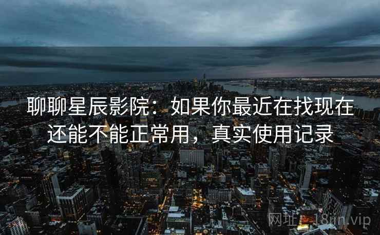 聊聊星辰影院：如果你最近在找现在还能不能正常用，真实使用记录