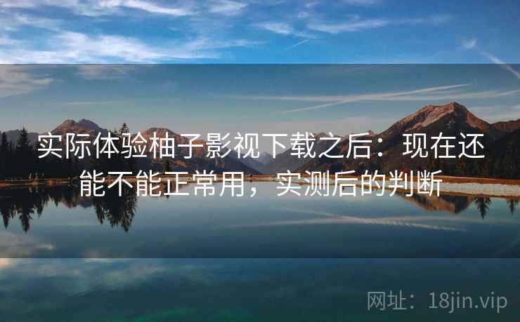 实际体验柚子影视下载之后：现在还能不能正常用，实测后的判断