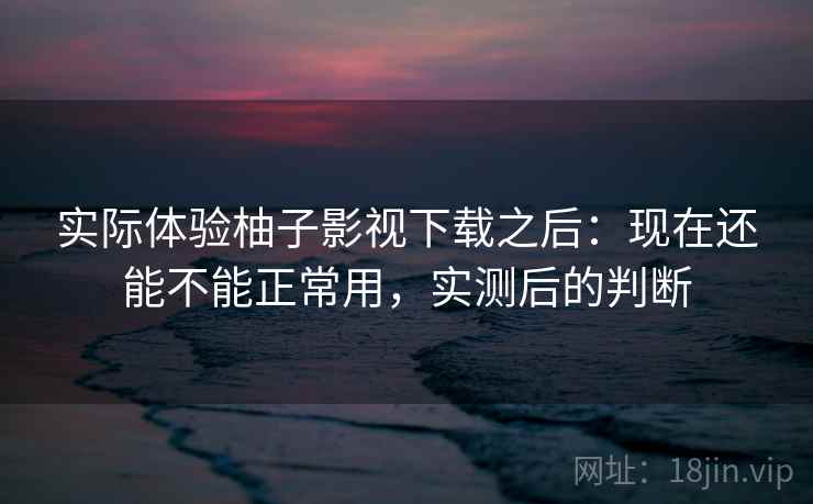 实际体验柚子影视下载之后：现在还能不能正常用，实测后的判断