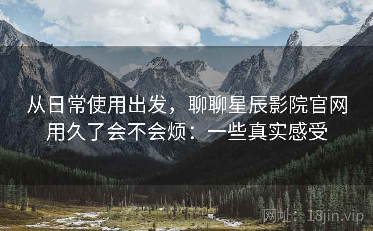 从日常使用出发，聊聊星辰影院官网用久了会不会烦：一些真实感受
