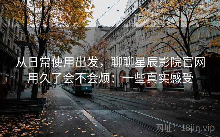 从日常使用出发，聊聊星辰影院官网用久了会不会烦：一些真实感受