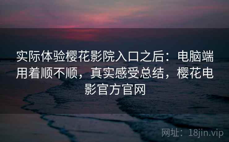 实际体验樱花影院入口之后：电脑端用着顺不顺，真实感受总结，樱花电影官方官网