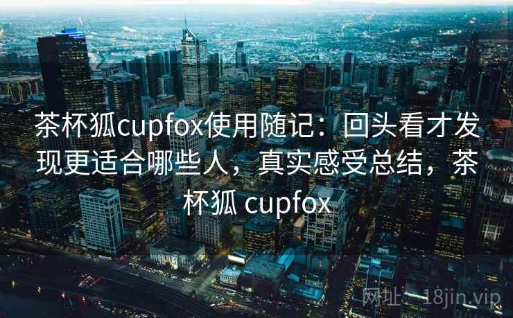 茶杯狐cupfox使用随记：回头看才发现更适合哪些人，真实感受总结，茶杯狐 cupfox