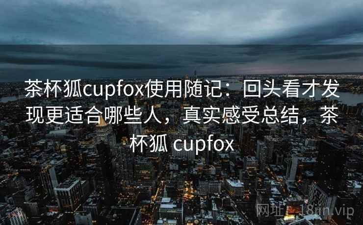 茶杯狐cupfox使用随记：回头看才发现更适合哪些人，真实感受总结，茶杯狐 cupfox