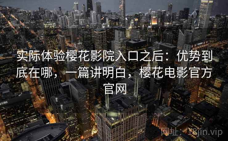 实际体验樱花影院入口之后：优势到底在哪，一篇讲明白，樱花电影官方官网
