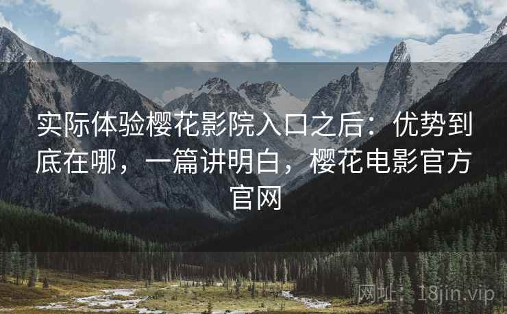 实际体验樱花影院入口之后：优势到底在哪，一篇讲明白，樱花电影官方官网