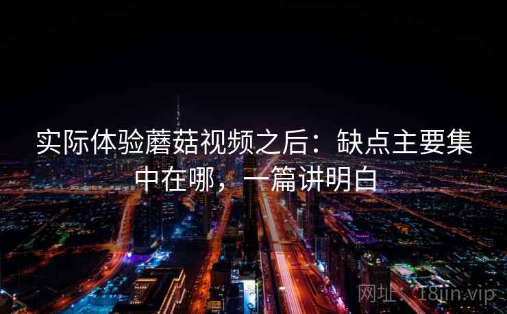 实际体验蘑菇视频之后：缺点主要集中在哪，一篇讲明白