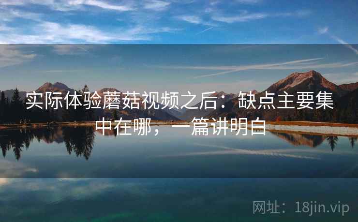 实际体验蘑菇视频之后：缺点主要集中在哪，一篇讲明白