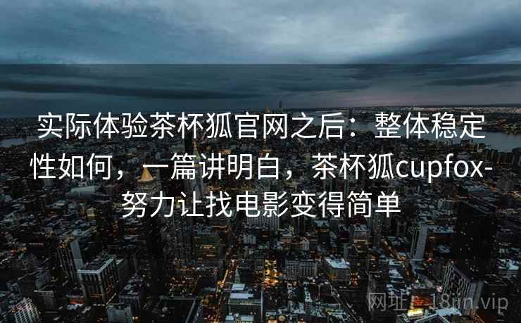 实际体验茶杯狐官网之后：整体稳定性如何，一篇讲明白，茶杯狐cupfox-努力让找电影变得简单