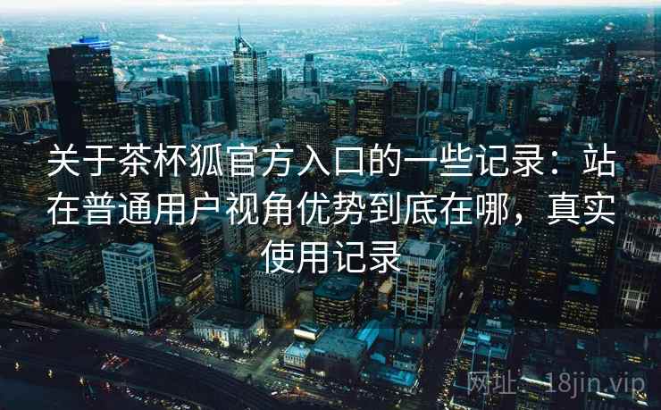 关于茶杯狐官方入口的一些记录：站在普通用户视角优势到底在哪，真实使用记录