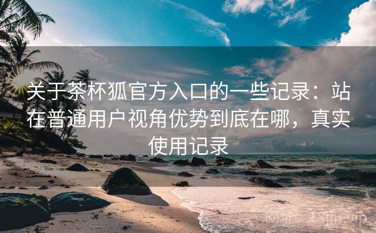 关于茶杯狐官方入口的一些记录：站在普通用户视角优势到底在哪，真实使用记录