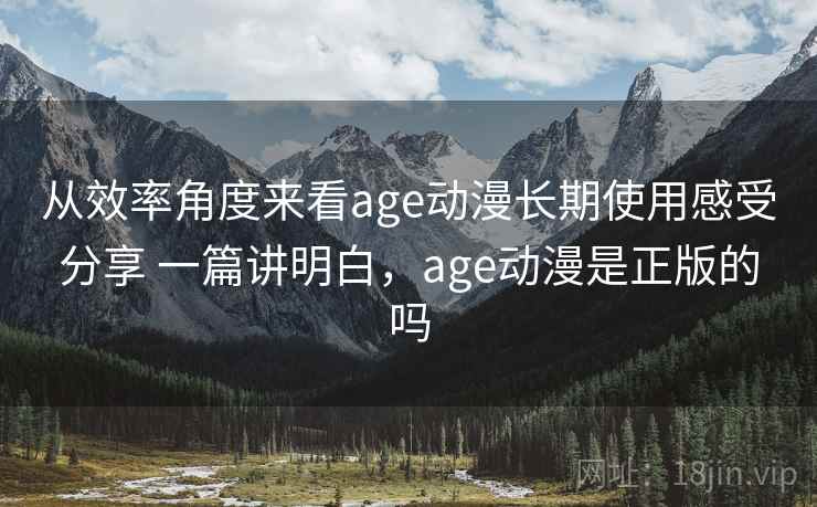 从效率角度来看age动漫长期使用感受分享 一篇讲明白，age动漫是正版的吗