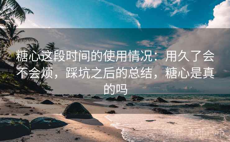 糖心这段时间的使用情况:用久了会不会烦,踩坑之后的总结,糖心是真的吗 糖心这段时间的使用情况:用久了会不会烦,踩坑之后的总结,糖心是真的吗