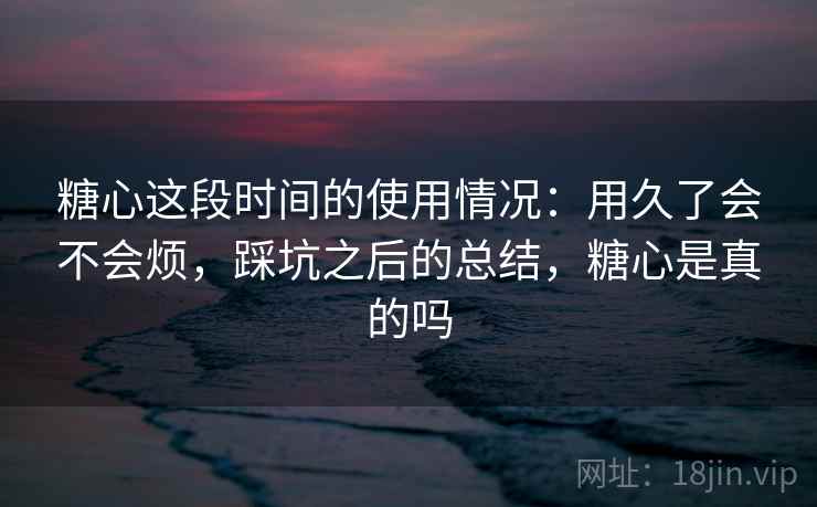 糖心这段时间的使用情况:用久了会不会烦,踩坑之后的总结,糖心是真的吗 糖心这段时间的使用情况:用久了会不会烦,踩坑之后的总结,糖心是真的吗