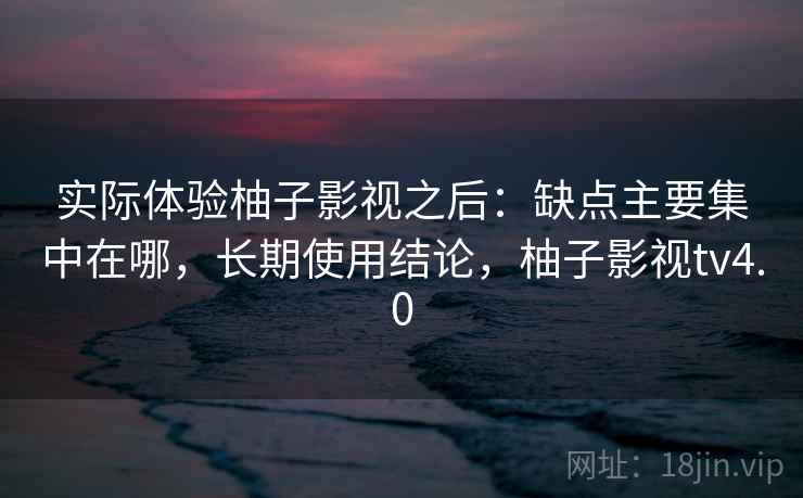 实际体验柚子影视之后：缺点主要集中在哪，长期使用结论，柚子影视tv4.0