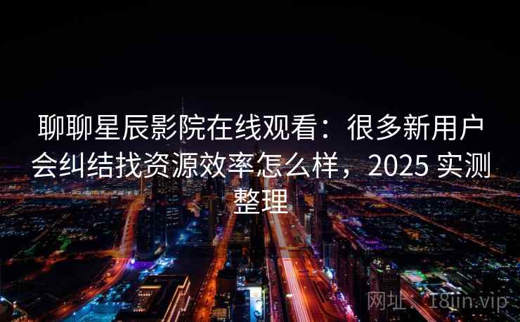 聊聊星辰影院在线观看：很多新用户会纠结找资源效率怎么样，2025 实测整理