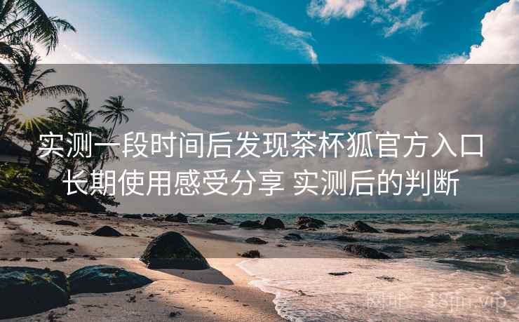 实测一段时间后发现茶杯狐官方入口长期使用感受分享 实测后的判断