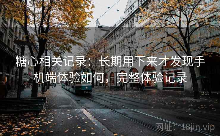 糖心相关记录:长期用下来才发现手机端体验如何,完整体验记录 糖心相关记录:长期用下来才发现手机端体验如何,完整体验记录