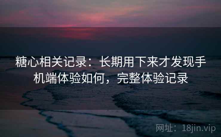 糖心相关记录:长期用下来才发现手机端体验如何,完整体验记录 糖心相关记录:长期用下来才发现手机端体验如何,完整体验记录