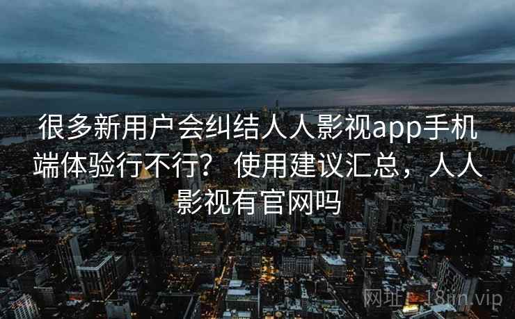 很多新用户会纠结人人影视app手机端体验行不行？ 使用建议汇总，人人影视有官网吗