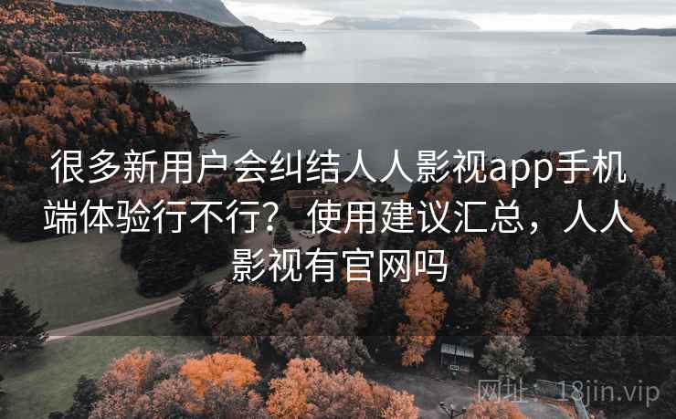 很多新用户会纠结人人影视app手机端体验行不行？ 使用建议汇总，人人影视有官网吗