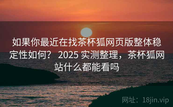 如果你最近在找茶杯狐网页版整体稳定性如何？ 2025 实测整理，茶杯狐网站什么都能看吗