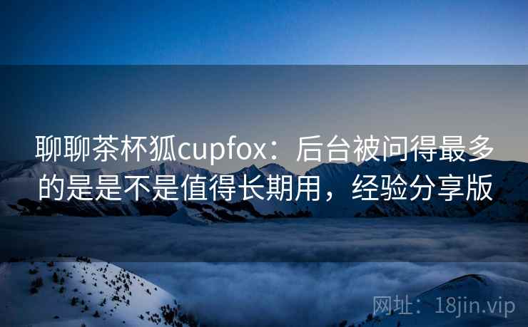 聊聊茶杯狐cupfox：后台被问得最多的是是不是值得长期用，经验分享版