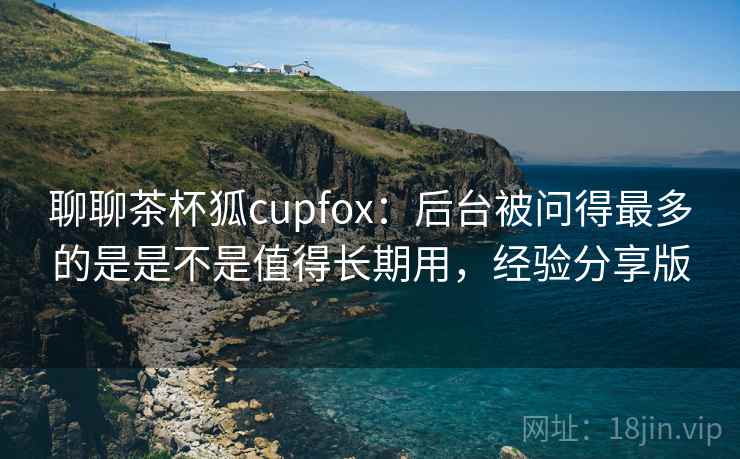 聊聊茶杯狐cupfox：后台被问得最多的是是不是值得长期用，经验分享版