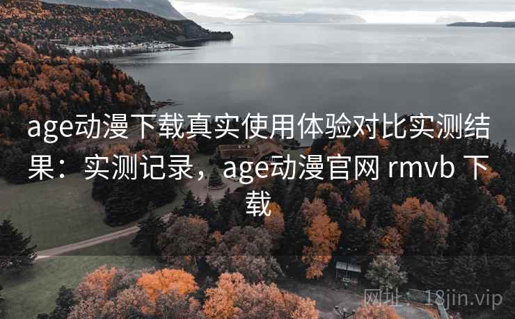 age动漫下载真实使用体验对比实测结果：实测记录，age动漫官网 rmvb 下载