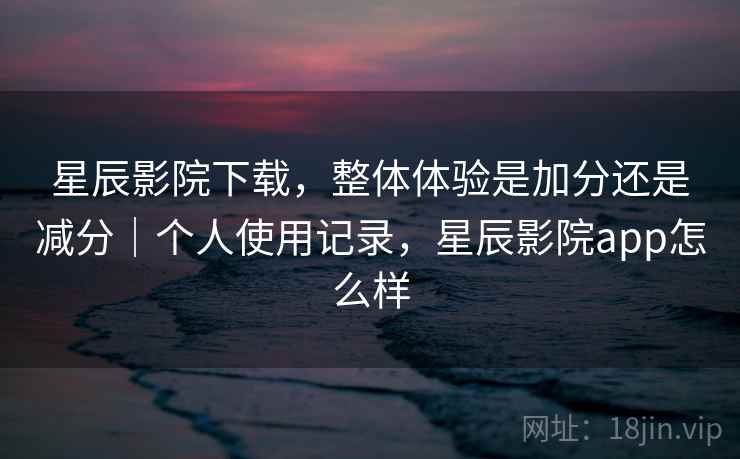 星辰影院下载，整体体验是加分还是减分｜个人使用记录，星辰影院app怎么样