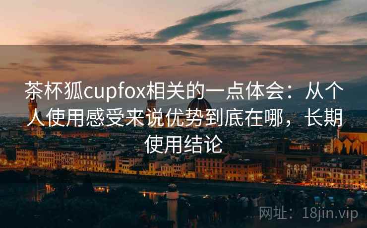茶杯狐cupfox相关的一点体会：从个人使用感受来说优势到底在哪，长期使用结论